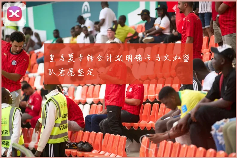 皇马夏季转会计划明确卡马文加留队意愿坚定