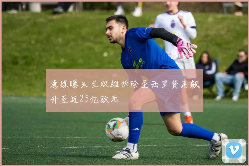 意媒曝米兰双雄拆除圣西罗费用飙升至近25亿欧元
