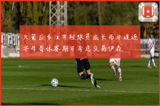 火箭应专注年轻球员成长而非追逐字母哥休赛期可考虑交易伊森