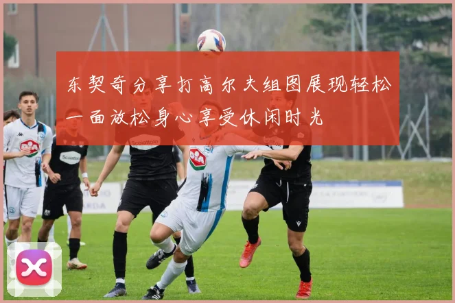 东契奇分享打高尔夫组图展现轻松一面放松身心享受休闲时光