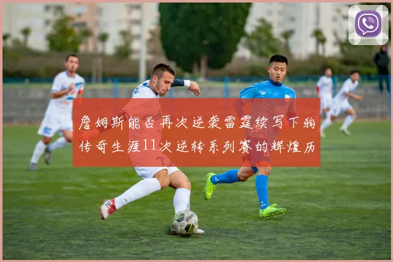 詹姆斯能否再次逆袭雷霆续写下狗传奇生涯11次逆转系列赛的辉煌历史