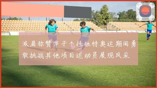 浓眉称赞华子个性独特奥运期间勇敢挑战其他项目运动员展现风采